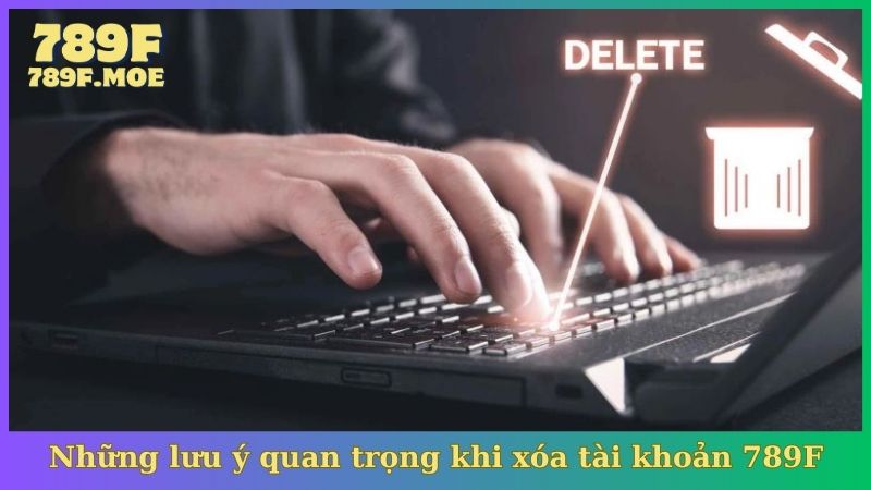Những lưu ý quan trọng khi xóa tài khoản 789F